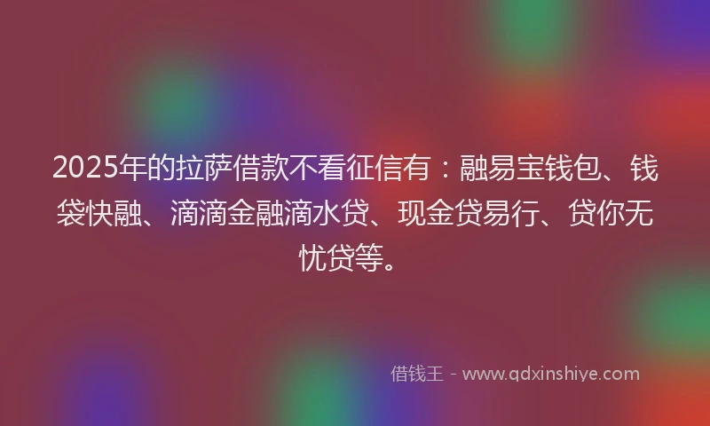 2025年的拉萨借款不看征信有：融易宝钱包、钱袋快融、滴滴金融滴水贷、现金贷易行、贷你无忧贷等。