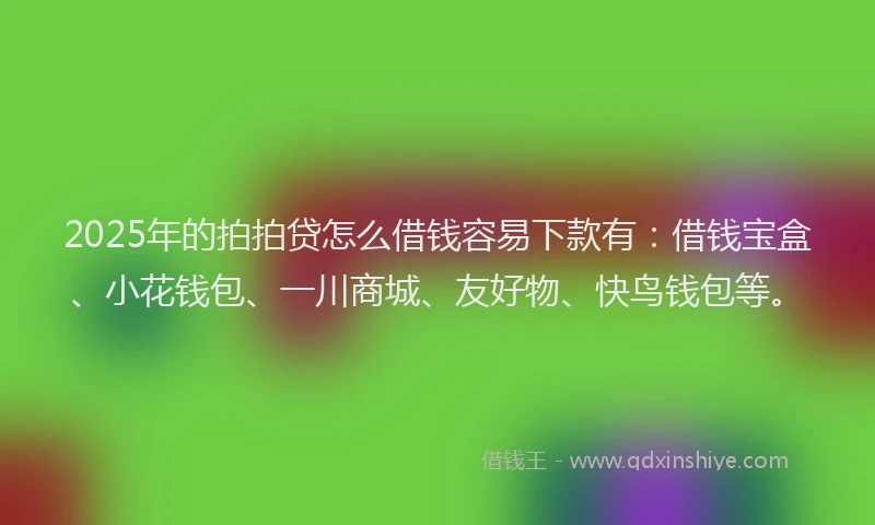 2025年的拍拍贷怎么借钱容易下款有：借钱宝盒、小花钱包、一川商城、友好物、快鸟钱包等。