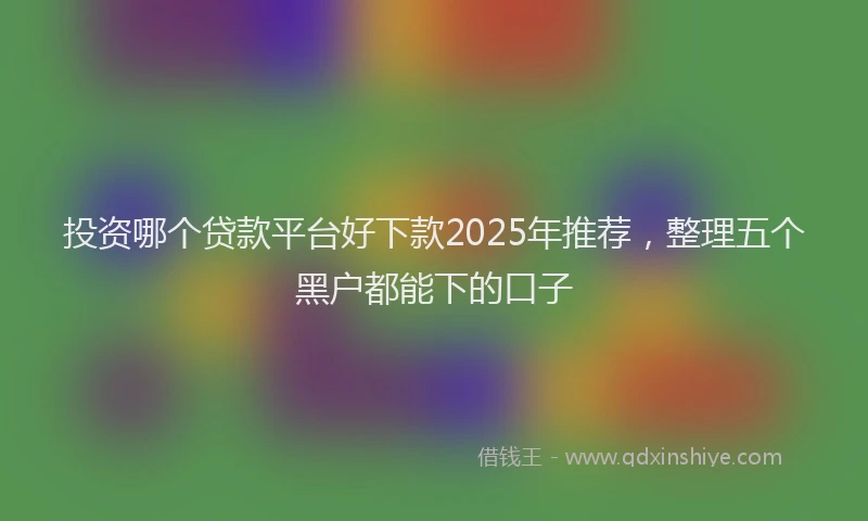 投资哪个贷款平台好下款2025年推荐，整理五个黑户都能下的口子