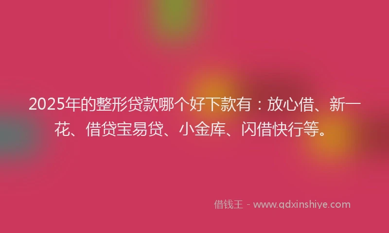 2025年的整形贷款哪个好下款有：放心借、新一花、借贷宝易贷、小金库、闪借快行等。