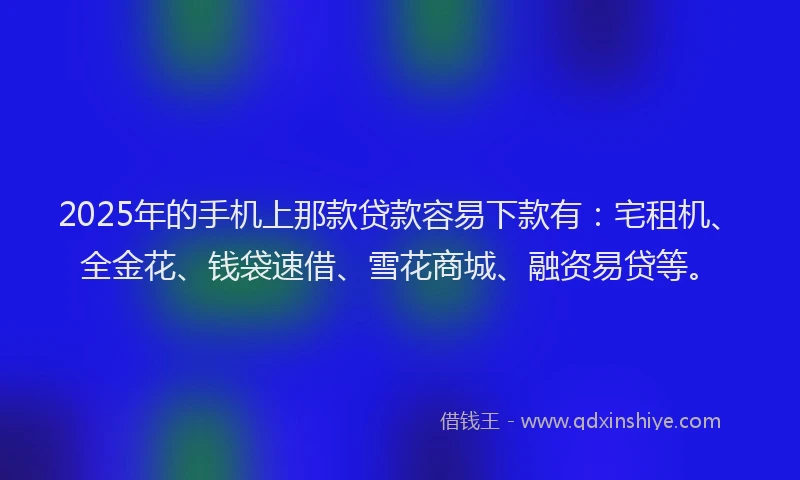 2025年的手机上那款贷款容易下款有：宅租机、全金花、钱袋速借、雪花商城、融资易贷等。