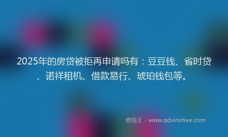 2025年的房贷被拒再申请吗有：豆豆钱、省时贷、诺祥租机、借款易行、琥珀钱包等。