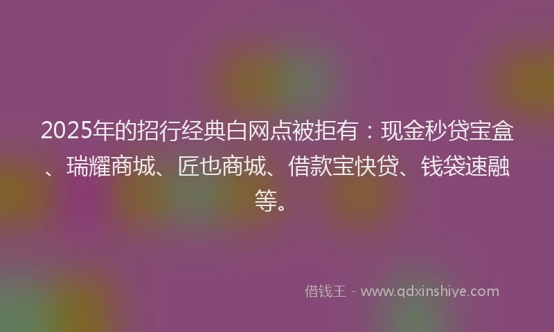 2025年的招行经典白网点被拒有：现金秒贷宝盒、瑞耀商城、匠也商城、借款宝快贷、钱袋速融等。