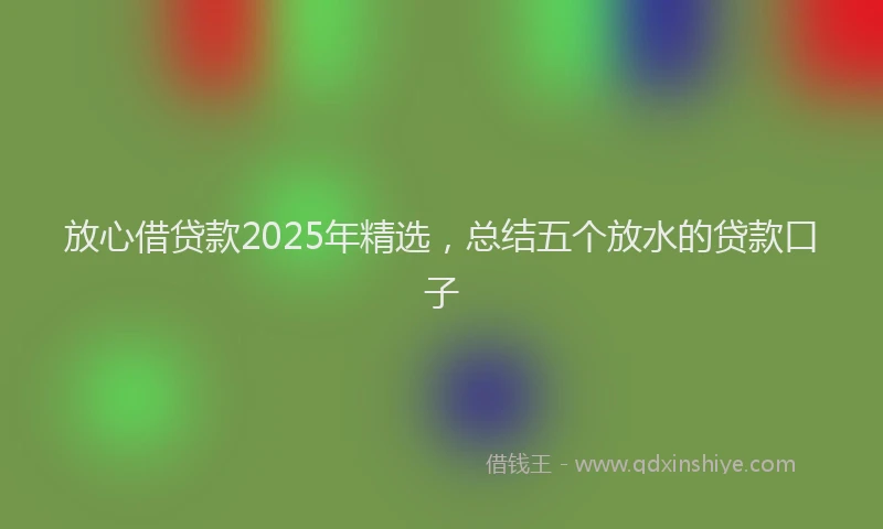 放心借贷款2025年精选，总结五个放水的贷款口子