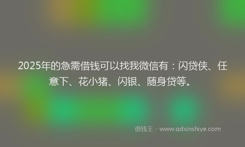 2025年的急需借钱可以找我微信有：闪贷侠、任意下、花小猪、闪银、随身贷等。