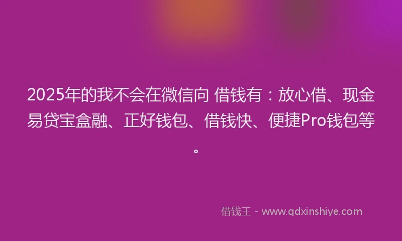 2025年的我不会在微信向 借钱有：放心借、现金易贷宝盒融、正好钱包、借钱快、便捷Pro钱包等。