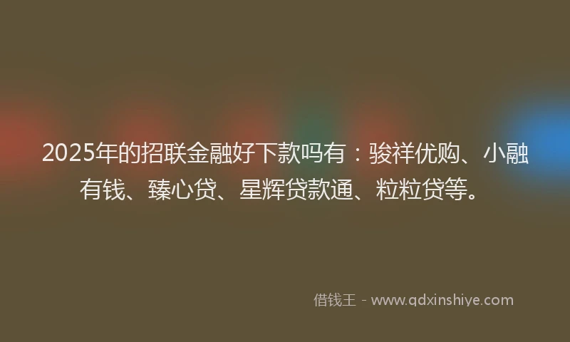 2025年的招联金融好下款吗有：骏祥优购、小融有钱、臻心贷、星辉贷款通、粒粒贷等。