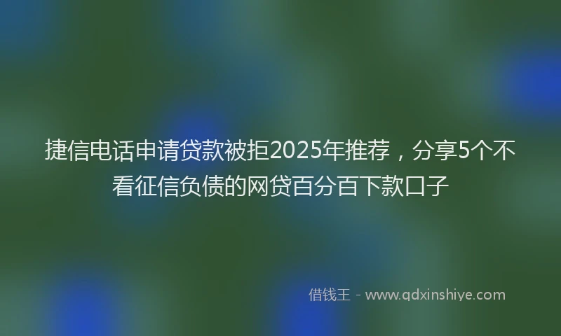 捷信电话申请贷款被拒2025年推荐，分享5个不看征信负债的网贷百分百下款口子