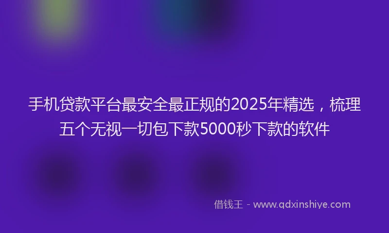 手机贷款平台最安全最正规的2025年精选，梳理五个无视一切包下款5000秒下款的软件