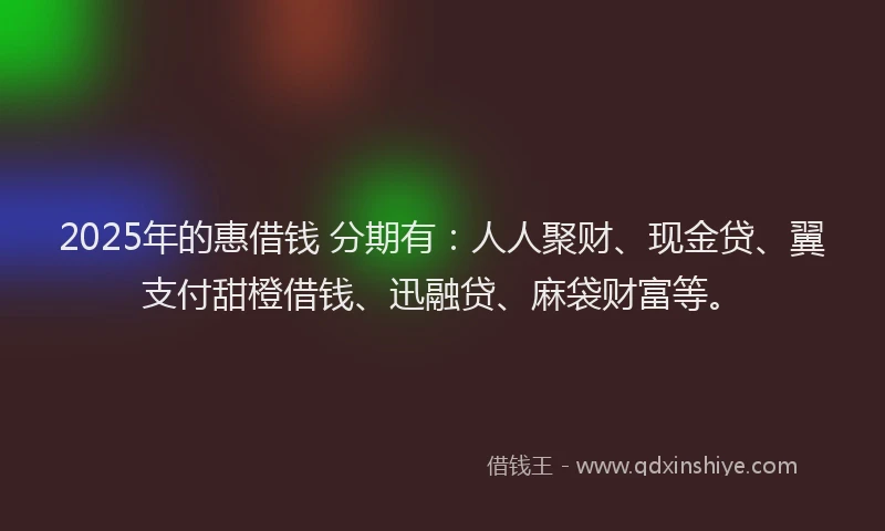2025年的惠借钱 分期有：人人聚财、现金贷、翼支付甜橙借钱、迅融贷、麻袋财富等。
