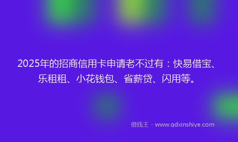 2025年的招商信用卡申请老不过有：快易借宝、乐租租、小花钱包、省薪贷、闪用等。