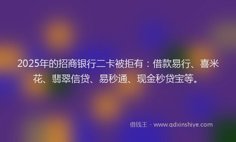 2025年的招商银行二卡被拒有：借款易行、喜米花、翡翠信贷、易秒通、现金秒贷宝等。