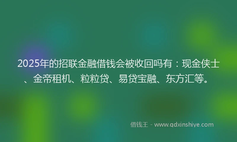 2025年的招联金融借钱会被收回吗有：现金侠士、金帝租机、粒粒贷、易贷宝融、东方汇等。