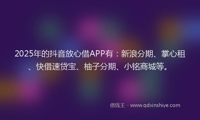 2025年的抖音放心借APP有：新浪分期、掌心租、快借速贷宝、柚子分期、小铭商城等。