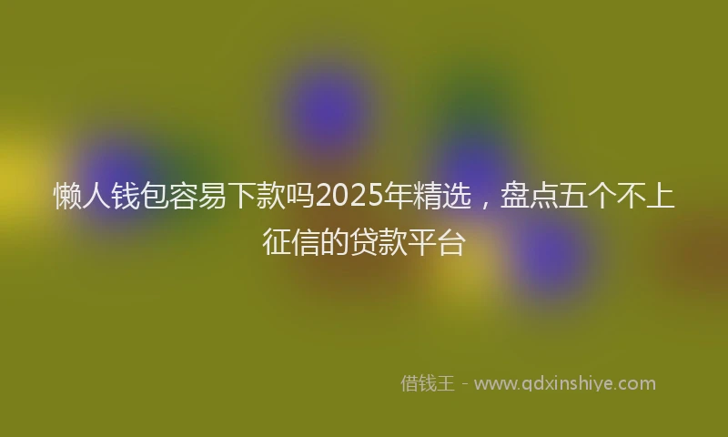 懒人钱包容易下款吗2025年精选，盘点五个不上征信的贷款平台