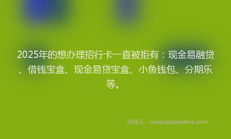 2025年的想办理招行卡一直被拒有：现金易融贷、借钱宝盒、现金易贷宝盒、小鱼钱包、分期乐等。