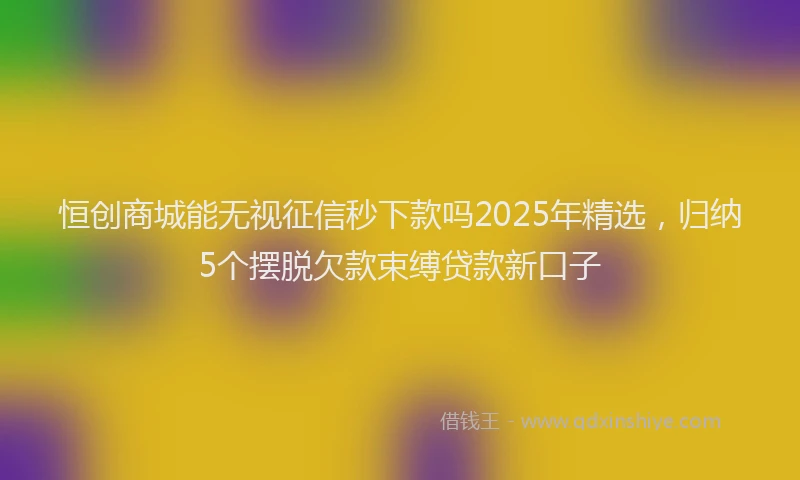 恒创商城能无视征信秒下款吗2025年精选，归纳5个摆脱欠款束缚贷款新口子