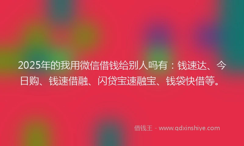2025年的我用微信借钱给别人吗有：钱速达、今日购、钱速借融、闪贷宝速融宝、钱袋快借等。