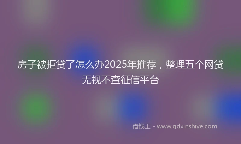 房子被拒贷了怎么办2025年推荐，整理五个网贷无视不查征信平台