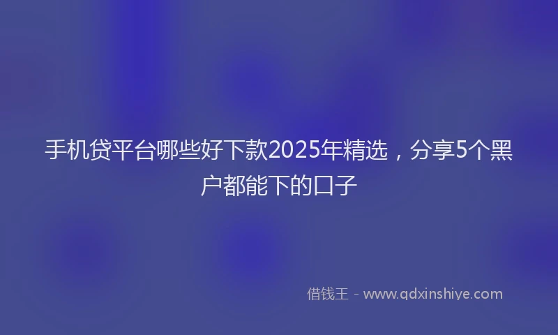 手机贷平台哪些好下款2025年精选，分享5个黑户都能下的口子