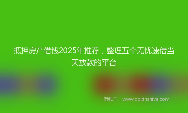 抵押房产借钱2025年推荐，整理五个无忧速借当天放款的平台