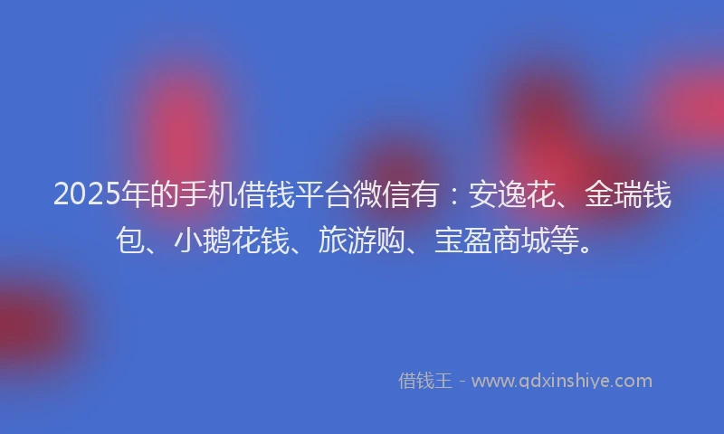 2025年的手机借钱平台微信有：安逸花、金瑞钱包、小鹅花钱、旅游购、宝盈商城等。