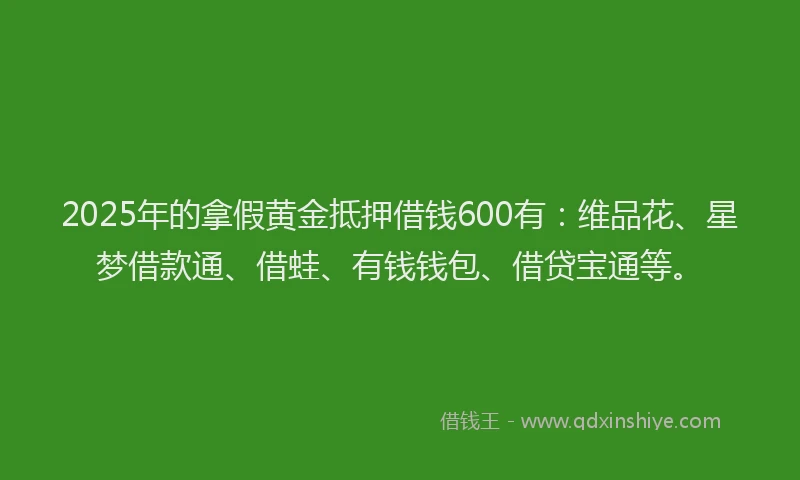 2025年的拿假黄金抵押借钱600有：维品花、星梦借款通、借蛙、有钱钱包、借贷宝通等。