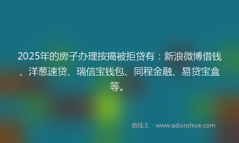 2025年的房子办理按揭被拒贷有：新浪微博借钱、洋葱速贷、瑞信宝钱包、同程金融、易贷宝盒等。