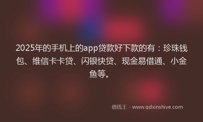 2025年的手机上的app贷款好下款的有：珍珠钱包、维信卡卡贷、闪银快贷、现金易借通、小金鱼等。
