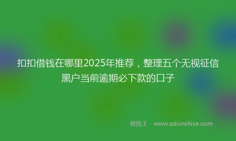 扣扣借钱在哪里2025年推荐，整理五个无视征信黑户当前逾期必下款的口子