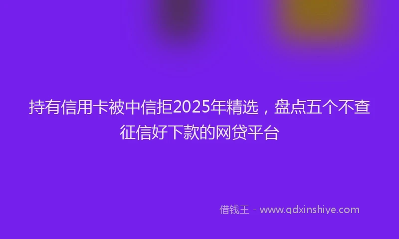 持有信用卡被中信拒2025年精选，盘点五个不查征信好下款的网贷平台