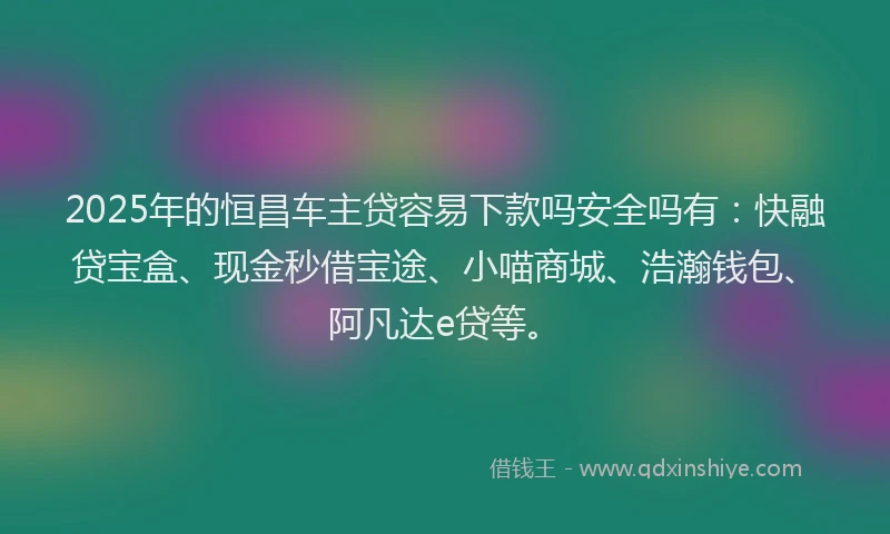 2025年的恒昌车主贷容易下款吗安全吗有：快融贷宝盒、现金秒借宝途、小喵商城、浩瀚钱包、阿凡达e贷等。