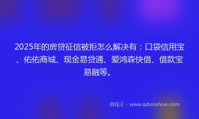 2025年的房贷征信被拒怎么解决有：口袋信用宝、佑佑商城、现金易贷通、爱鸿森快借、借款宝易融等。
