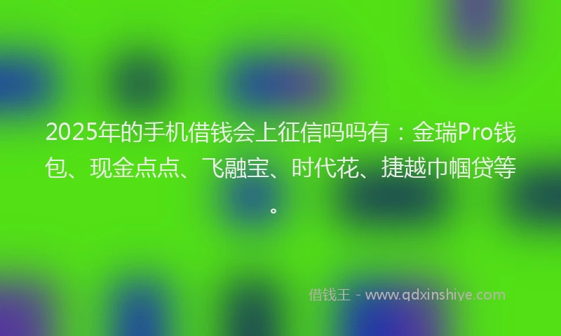 2025年的手机借钱会上征信吗吗有：金瑞Pro钱包、现金点点、飞融宝、时代花、捷越巾帼贷等。