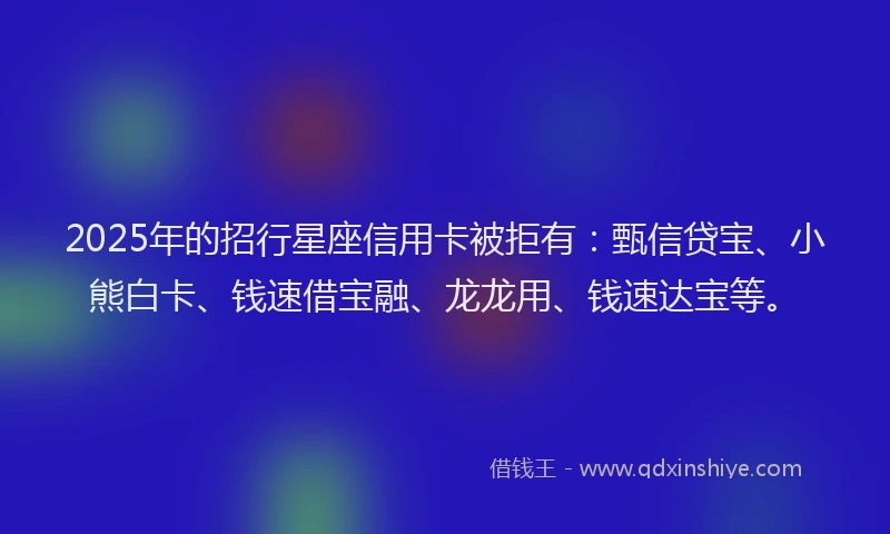 2025年的招行星座信用卡被拒有：甄信贷宝、小熊白卡、钱速借宝融、龙龙用、钱速达宝等。