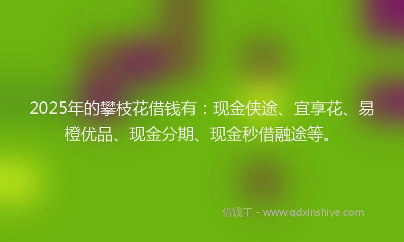 2025年的攀枝花借钱有：现金侠途、宜享花、易橙优品、现金分期、现金秒借融途等。