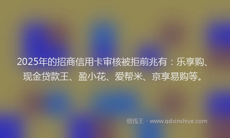 2025年的招商信用卡审核被拒前兆有：乐享购、现金贷款王、盈小花、爱帮米、京享易购等。