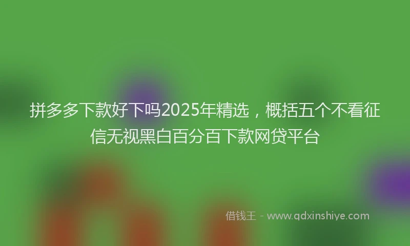 拼多多下款好下吗2025年精选，概括五个不看征信无视黑白百分百下款网贷平台