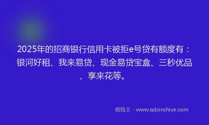 2025年的招商银行信用卡被拒e号贷有额度有：银河好租、我来易贷、现金易贷宝盒、三秒优品、享来花等。