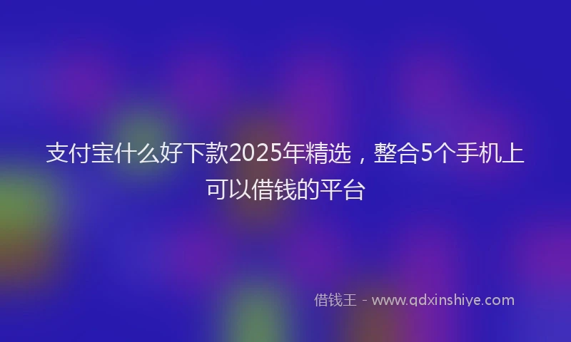 支付宝什么好下款2025年精选，整合5个手机上可以借钱的平台