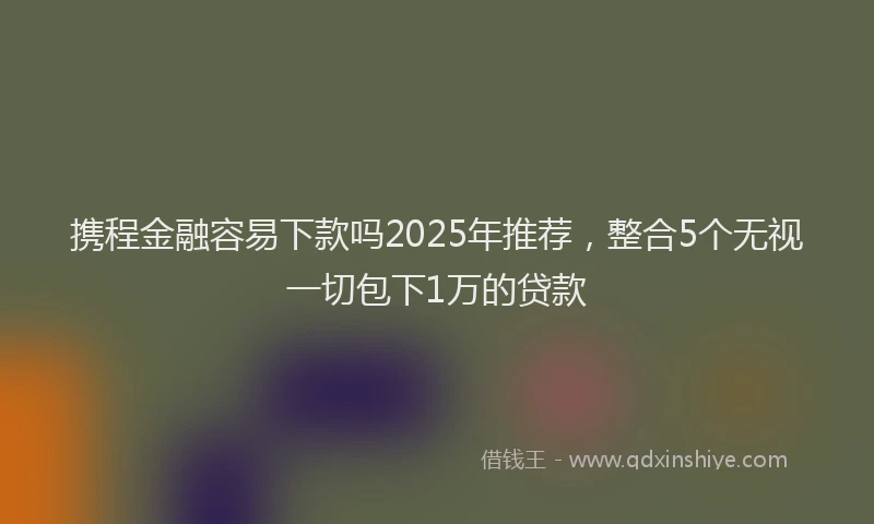 携程金融容易下款吗2025年推荐，整合5个无视一切包下1万的贷款