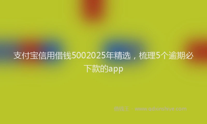 支付宝信用借钱5002025年精选，梳理5个逾期必下款的app