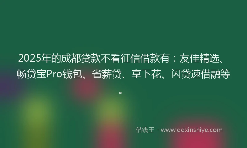 2025年的成都贷款不看征信借款有：友佳精选、畅贷宝Pro钱包、省薪贷、享下花、闪贷速借融等。