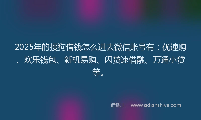 2025年的搜狗借钱怎么进去微信账号有：优速购、欢乐钱包、新机易购、闪贷速借融、万通小贷等。