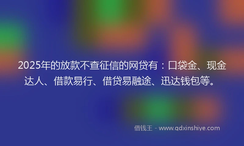 2025年的放款不查征信的网贷有：口袋金、现金达人、借款易行、借贷易融途、迅达钱包等。