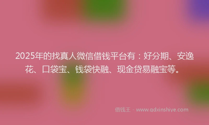 2025年的找真人微信借钱平台有：好分期、安逸花、口袋宝、钱袋快融、现金贷易融宝等。