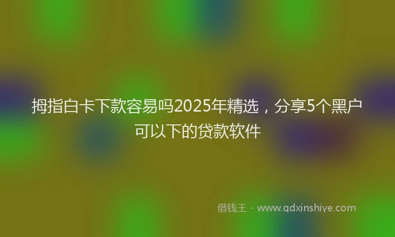 拇指白卡下款容易吗2025年精选，分享5个黑户可以下的贷款软件