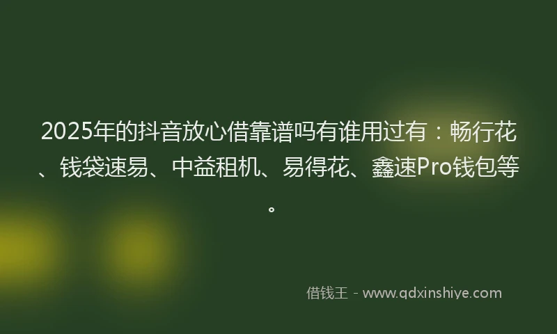 2025年的抖音放心借靠谱吗有谁用过有：畅行花、钱袋速易、中益租机、易得花、鑫速Pro钱包等。