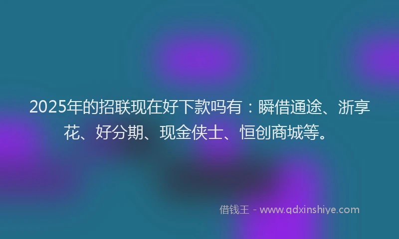 2025年的招联现在好下款吗有：瞬借通途、浙享花、好分期、现金侠士、恒创商城等。