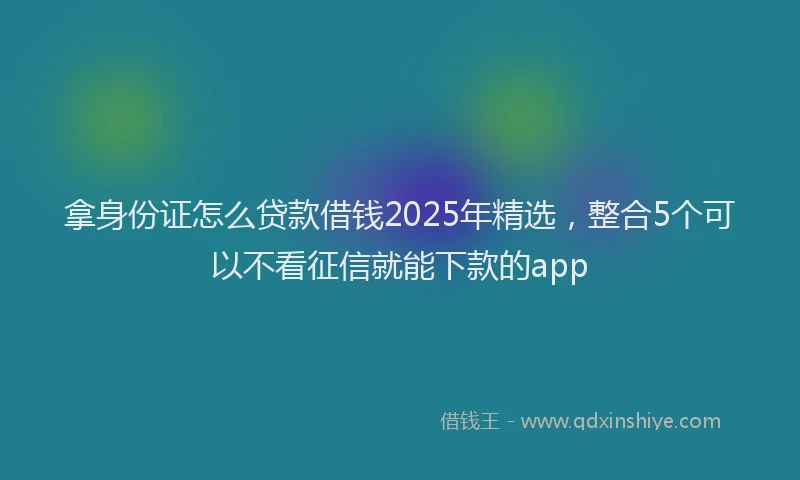 拿身份证怎么贷款借钱2025年精选，整合5个可以不看征信就能下款的app